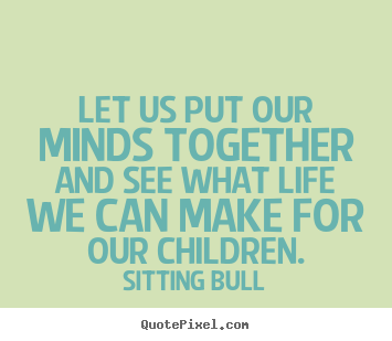 Let us put our minds together and see what life we can make for our.. Sitting Bull great life quotes