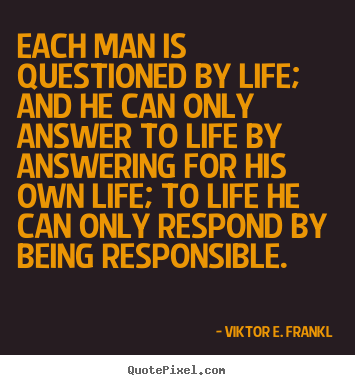 Each man is questioned by life; and he can only answer to life by answering.. Viktor E. Frankl best life quotes