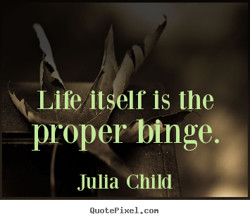 Life itself is the proper binge. Julia Child good life quote