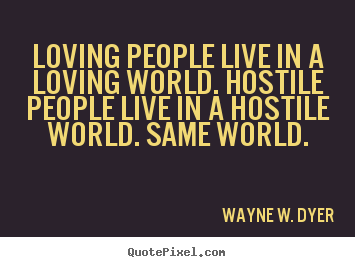Loving people live in a loving world. hostile people.. Wayne W. Dyer greatest life quotes