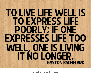 To live life well is to express life poorly; if one expresses life.. Gaston Bachelard great life quotes