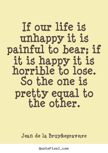 If our life is unhappy it is painful to bear; if it is happy.. Jean De La Bruy&egrave;re great life quotes