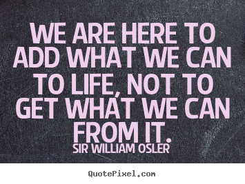 Sir William Osler image quote - We are here to add what we can to life, not to get what we can from.. - Life quotes