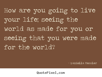 Sayings about life - How are you going to live your life; seeing the world as made for..