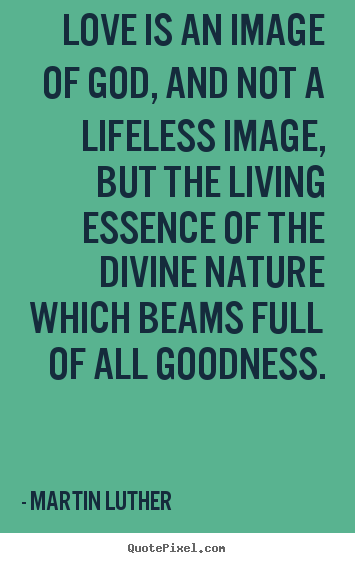 Love is an image of god, and not a lifeless image, but the living.. Martin Luther great life quote
