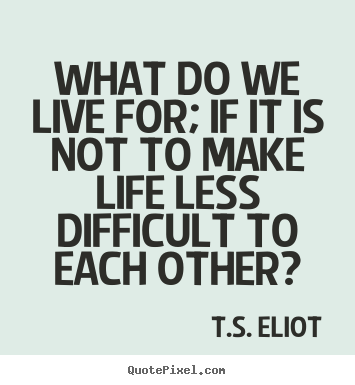 Quote about life - What do we live for; if it is not to make life less..