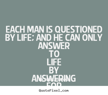 Each man is questioned by life; and he can only answer to life by answering.. Viktor E. Frankl top life quotes