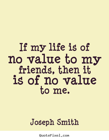 Quotes about life - If my life is of no value to my friends, then it is of no value..