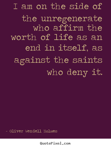 I am on the side of the unregenerate who affirm the worth of.. Oliver Wendell Holmes best life quotes
