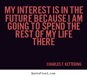 Charles F. Kettering image quotes - My interest is in the future because i am going to spend the rest of.. - Life quotes