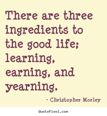 There are three ingredients to the good life; learning, earning, and.. Christopher Morley  life quotes