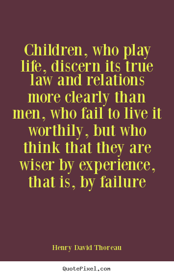 Children, who play life, discern its true law and relations more clearly.. Henry David Thoreau good life quote