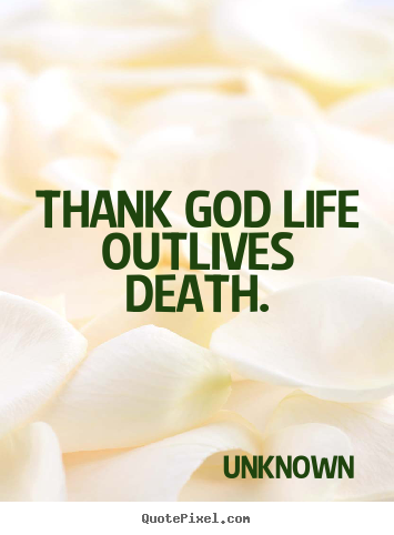 Thank god life outlives death. Unknown good life quote