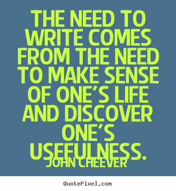 The need to write comes from the need to make sense of one's life and.. John Cheever greatest life quotes