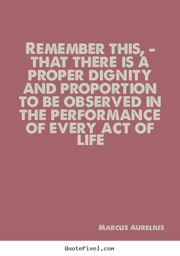 Remember this, - that there is a proper dignity and proportion.. Marcus Aurelius good life quotes