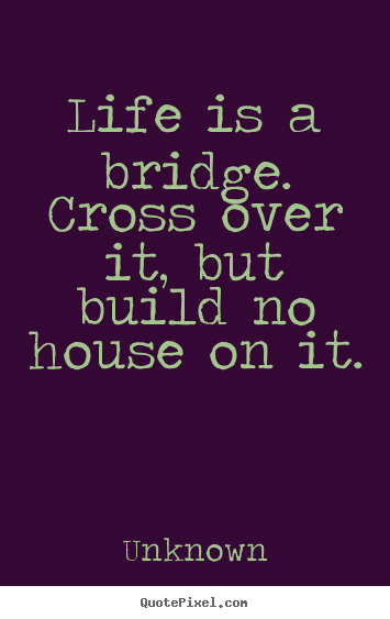 Diy photo sayings about life - Life is a bridge. cross over it, but build no house on it.