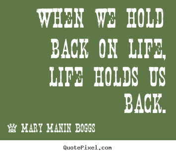Quotes about life - When we hold back on life, life holds us back.