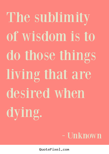 Quotes about life - The sublimity of wisdom is to do those things living that..