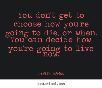 Life quotes - You don't get to choose how you're going to die, or when. you can decide..