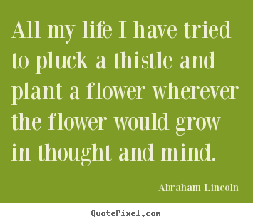 All my life i have tried to pluck a thistle and plant.. Abraham Lincoln  life quote
