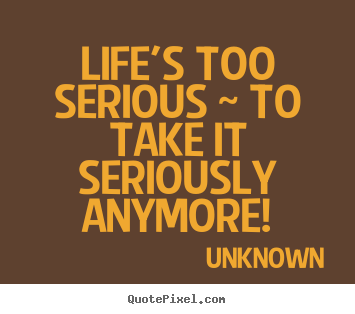 Quotes about life - Life's too serious ~ to take it seriously anymore!