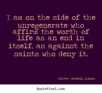 I am on the side of the unregenerate who affirm the worth of life as.. Oliver Wendell Holmes good life sayings
