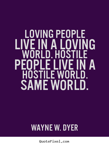 Loving people live in a loving world. hostile people live in a hostile.. Wayne W. Dyer greatest life quotes