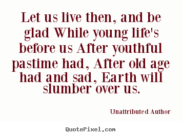 Let us live then, and be glad while young life's before us after youthful.. Unattributed Author good life quotes