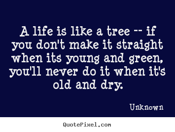 A life is like a tree -- if you don't make it straight when its young.. Unknown famous life quote