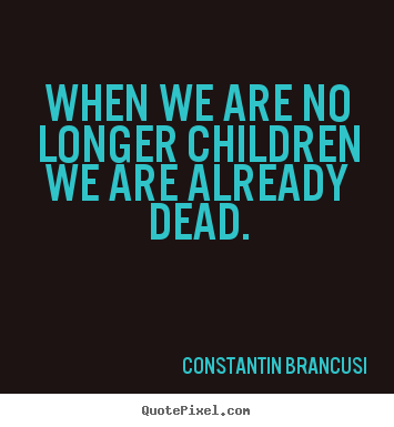 When we are no longer children we are already dead. Constantin Brancusi great life quote