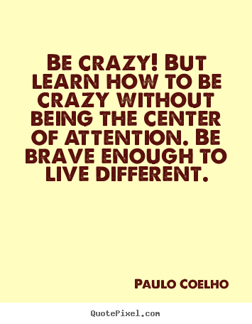 Paulo Coelho pictures sayings - Be crazy! but learn how to be crazy without being the center of attention... - Life quotes