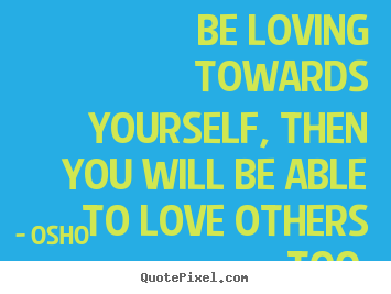 Life sayings - Be loving towards yourself, then you will be able to love others..