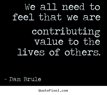 We all need to feel that we are contributing value to the lives of.. Dan Brule popular life quote
