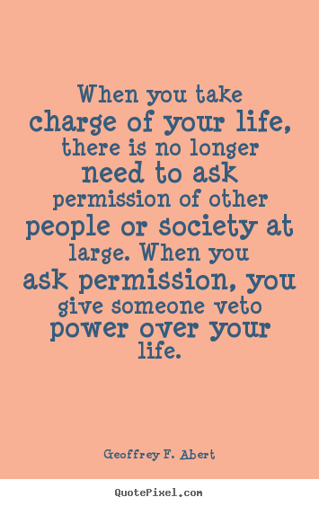 Geoffrey F. Abert picture quotes - When you take charge of your life, there is no longer need to ask permission.. - Life quotes