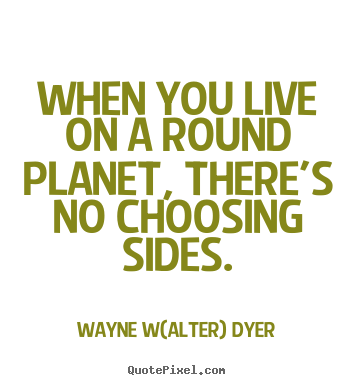 Wayne W(alter) Dyer picture quotes - When you live on a round planet, there's no choosing sides. - Life quotes
