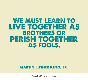 Quotes about life - We must learn to live together as brothers or perish together..