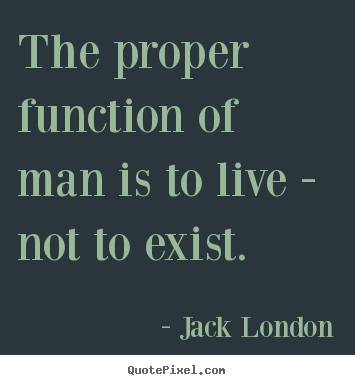 The proper function of man is to live - not to exist. Jack London greatest life sayings
