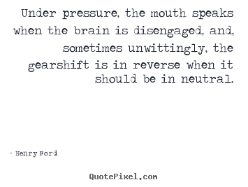 Under pressure, the mouth speaks when the brain is disengaged,.. Henry Ford famous life quotes