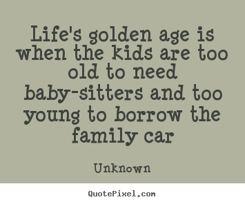 Quotes about life - Life's golden age is when the kids are too old to need baby-sitters and..