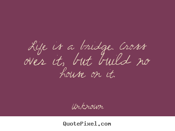 Unknown picture quotes - Life is a bridge. cross over it, but build no house on it. - Life quote