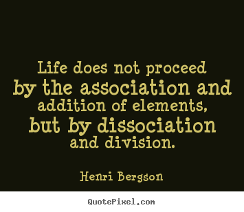 Life does not proceed by the association and addition of.. Henri Bergson famous life quotes