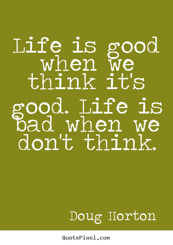 Doug Horton picture quotes - Life is good when we think it's good. life is bad when.. - Life quotes