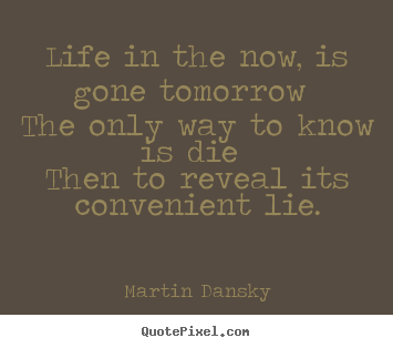 Quote about life - Life in the now, is gone tomorrow the only way to know..
