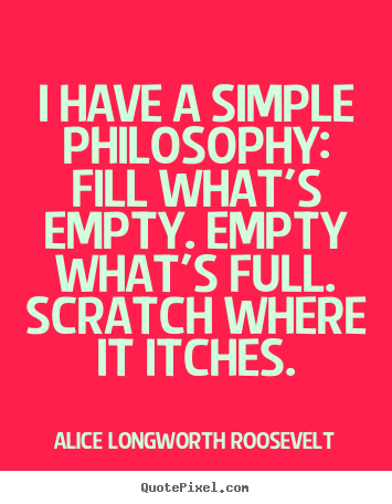 I have a simple philosophy: fill what's empty. empty.. Alice Longworth Roosevelt  life quote