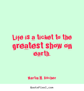Life is a ticket to the greatest show on earth. Martin H. Fischer top life sayings