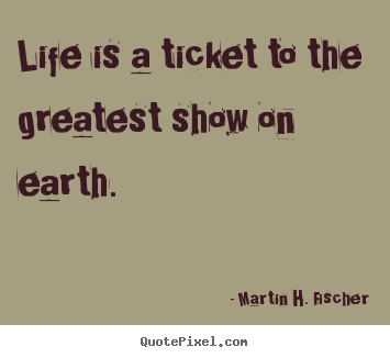 Martin H. Fischer picture quote - Life is a ticket to the greatest show on earth. - Life quote