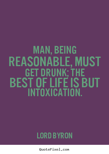 Man, being reasonable, must get drunk; the best of life.. Lord Byron great life quotes