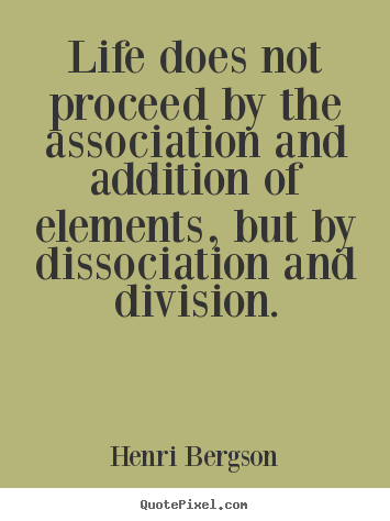 Life does not proceed by the association and addition.. Henri Bergson famous life quotes