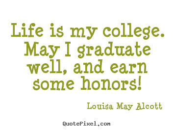 Life is my college. may i graduate well, and earn some honors! Louisa May Alcott good life quotes