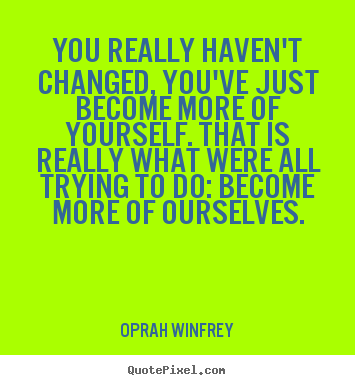 Life quotes - You really haven't changed, you've just become more of yourself...